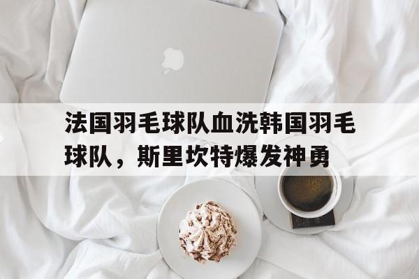 米兰体育入口-法国羽毛球队血洗韩国羽毛球队,斯里坎特爆发神勇的简单介绍